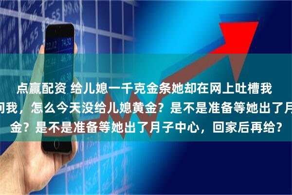 点赢配资 给儿媳一千克金条她却在网上吐槽我 崔彬崔娜 晚上，老公问我，怎么今天没给儿媳黄金？是不是准备等她出了月子中心，回家后再给？