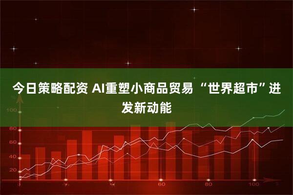 今日策略配资 AI重塑小商品贸易 “世界超市”迸发新动能