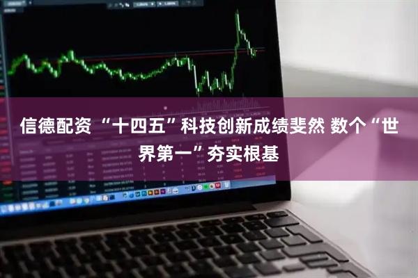 信德配资 “十四五”科技创新成绩斐然 数个“世界第一”夯实根基