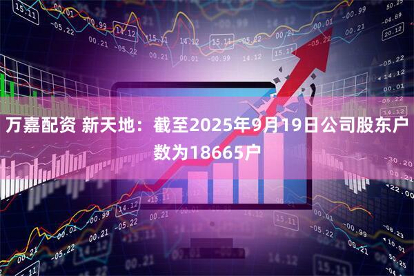 万嘉配资 新天地：截至2025年9月19日公司股东户数为18665户