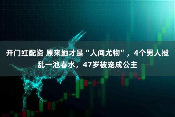 开门红配资 原来她才是“人间尤物”，4个男人搅乱一池春水，47岁被宠成公主