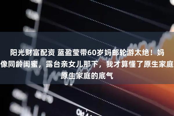 阳光财富配资 蓝盈莹带60岁妈邮轮游太绝！妈妈嫩得像同龄闺蜜，露台亲女儿那下，我才算懂了原生家庭的底气