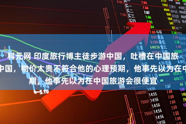 科元网 印度旅行博主徒步游中国，吐槽在中国旅游太难，理由是中国，物价太贵不符合他的心理预期，他事先以为在中国旅游会很便宜