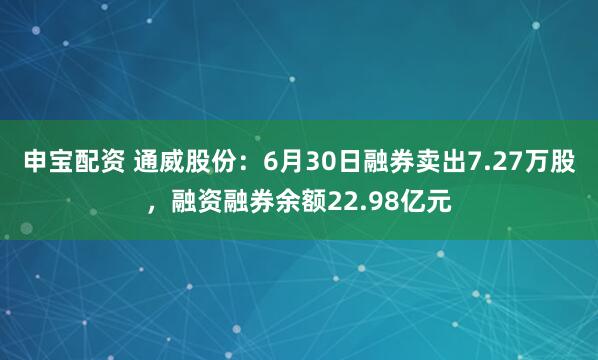 申宝配资 通威股份：6月30日融券卖出7.27万股，融资融券余额22.98亿元