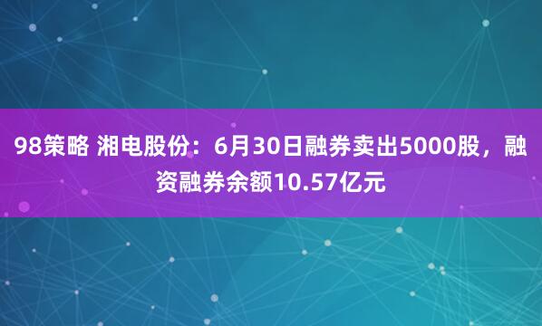 98策略 湘电股份：6月30日融券卖出5000股，融资融券余额10.57亿元