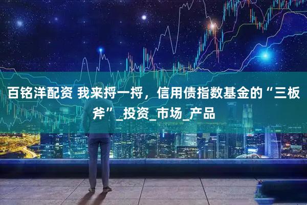 百铭洋配资 我来捋一捋，信用债指数基金的“三板斧”_投资_市场_产品