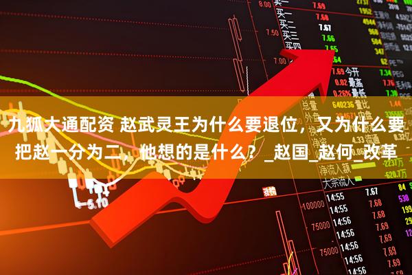九狐大通配资 赵武灵王为什么要退位，又为什么要把赵一分为二，他想的是什么？_赵国_赵何_改革
