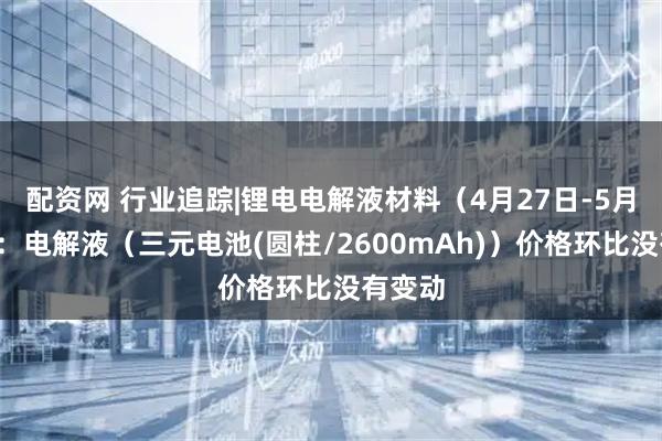配资网 行业追踪|锂电电解液材料（4月27日-5月3日）：电解液（三元电池(圆柱/2600mAh)）价格环比没有变动