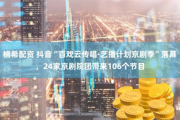 楠希配资 抖音“百戏云传唱·艺播计划京剧季”落幕，24家京剧院团带来106个节目