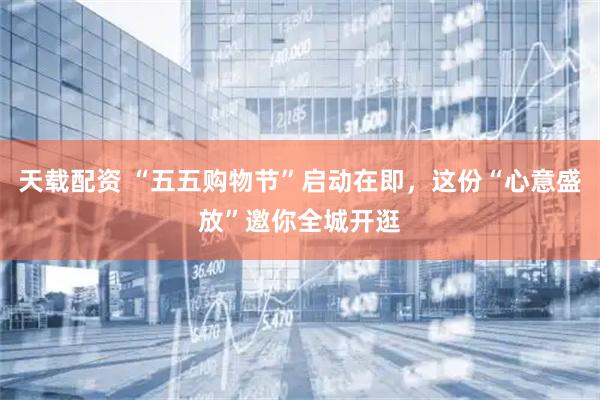 天载配资 “五五购物节”启动在即，这份“心意盛放”邀你全城开逛